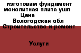 изготовим фундамент монолитная плита,ушп › Цена ­ 11 500 - Вологодская обл. Строительство и ремонт » Услуги   